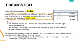 DIAGNOSTICO
Las radiografías de tórax y los estudios de laboratorio no son necesarios para hacer el diagnóstico de
bronquiolitis y no deben realizarse de forma rutinaria
• Para evaluar la posibilidad de una infección bacteriana secundaria, complicaciones u otras
condiciones en el diagnóstico diferencial
El diagnóstico de bronquiolitis es clínico
Pródromo viral de las vías respiratorias superiores seguido de un mayor
esfuerzo respiratorio (p. ej., taquipnea, aleteo nasal, retracción torácica)
y sibilancias y/o crepitantes en niños < 2 años
Considere:
 Los lactantes menores de 6 meses con bronquiolitis pueden no presentar signos
auscultatorios torácicos.
 Los lactantes, especialmente los menores a 6 semanas de edad, pueden presentar
apnea sin otros signos clínicos
 