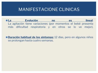 ◼La Evolución no es lineal:
La agitación tiene variaciones (por momentos el bebé presenta
más dificultad respiratoria y en otros se lo ve mejor).
◼Duración habitual de los síntomas: 12 días, pero en algunos niños
se prolongan hasta cuatro semanas.
MANIFESTACIONE CLINICAS
 
