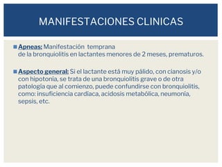 ◼Apneas: Manifestación temprana
de la bronquiolitis en lactantes menores de 2 meses, prematuros.
◼Aspecto general: Si el lactante está muy pálido, con cianosis y/o
con hipotonía, se trata de una bronquiolitis grave o de otra
patología que al comienzo, puede confundirse con bronquiolitis,
como: insuficiencia cardíaca, acidosis metabólica, neumonía,
sepsis, etc.
MANIFESTACIONES CLINICAS
 
