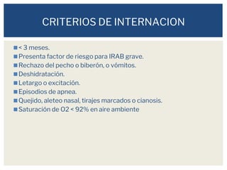 ◼< 3 meses.
◼Presenta factor de riesgo para IRAB grave.
◼Rechazo del pecho o biberón, o vómitos.
◼Deshidratación.
◼Letargo o excitación.
◼Episodios de apnea.
◼Quejido, aleteo nasal, tirajes marcados o cianosis.
◼Saturación de O2 < 92% en aire ambiente
CRITERIOS DE INTERNACION
 