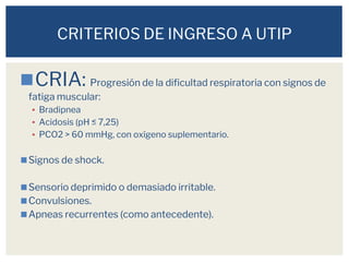 ◼CRIA: Progresión de la dificultad respiratoria con signos de
fatiga muscular:
▪ Bradipnea
▪ Acidosis (pH ≤ 7,25)
▪ PCO2 > 60 mmHg, con oxígeno suplementario.
◼Signos de shock.
◼Sensorio deprimido o demasiado irritable.
◼Convulsiones.
◼Apneas recurrentes (como antecedente).
CRITERIOS DE INGRESO A UTIP
 