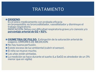 ◼OXIGENO:
Es el único medicamento con probada eficacia
en bronquiolitis: es broncodilatador, vasodilatador y disminuye el
trabajo respiratorio.
INDICACIÓN: Niños con dificultad respiratoria grave y/o cianosis y/o
porcentaje arterial de O2 < 92%.
◼OXIMETRIA DE PULSO: Estimación de la saturación arterial de
oxígeno. ERRORES DE MEDICIÓN:
◼No hay buena perfusión.
◼Existe exceso de luz ambiental (cubrir el sensor).
◼El niño se mueve mucho.
◼Las uñas están pintadas.
◼La medición se hace durante el sueño (La SaO2 es alrededor de un 3%
menor que en vigilia)
TRATAMIENTO
 