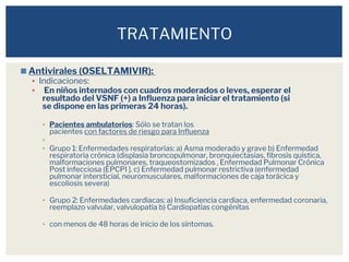 ◼Antivirales (OSELTAMIVIR):
▪ Indicaciones:
▪ En niños internados con cuadros moderados o leves, esperar el
resultado del VSNF (+) a Influenza para iniciar el tratamiento (si
se dispone en las primeras 24 horas).
▪ Pacientes ambulatorios: Sólo se tratan los
pacientes con factores de riesgo para Influenza
▪
▪ Grupo 1: Enfermedades respiratorias: a) Asma moderado y grave b) Enfermedad
respiratoria crónica (displasia broncopulmonar, bronquiectasias, fibrosis quística,
malformaciones pulmonares, traqueostomizados , Enfermedad Pulmonar Crónica
Post infecciosa (EPCPI ]. c) Enfermedad pulmonar restrictiva (enfermedad
pulmonar intersticial, neuromusculares, malformaciones de caja torácica y
escoliosis severa)
▪ Grupo 2: Enfermedades cardiacas: a) Insuficiencia cardiaca, enfermedad coronaria,
reemplazo valvular, valvulopatía b) Cardiopatías congénitas
▪ con menos de 48 horas de inicio de los síntomas.
TRATAMIENTO
 