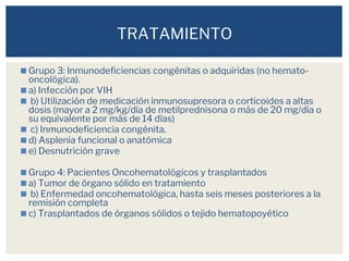 ◼Grupo 3: Inmunodeficiencias congénitas o adquiridas (no hemato-
oncológica).
◼a) Infección por VIH
◼ b) Utilización de medicación inmunosupresora o corticoides a altas
dosis (mayor a 2 mg/kg/día de metilprednisona o más de 20 mg/día o
su equivalente por más de 14 días)
◼ c) Inmunodeficiencia congénita.
◼d) Asplenia funcional o anatómica
◼e) Desnutrición grave
◼Grupo 4: Pacientes Oncohematológicos y trasplantados
◼a) Tumor de órgano sólido en tratamiento
◼ b) Enfermedad oncohematológica, hasta seis meses posteriores a la
remisión completa
◼c) Trasplantados de órganos sólidos o tejido hematopoyético
TRATAMIENTO
 