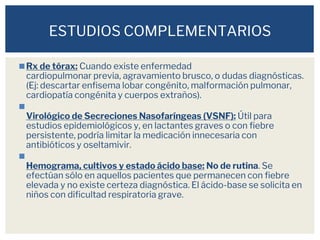◼Rx de tórax: Cuando existe enfermedad
cardiopulmonar previa, agravamiento brusco, o dudas diagnósticas.
(Ej: descartar enfisema lobar congénito, malformación pulmonar,
cardiopatía congénita y cuerpos extraños).
◼
Virológico de Secreciones Nasofaríngeas (VSNF): Útil para
estudios epidemiológicos y, en lactantes graves o con fiebre
persistente, podría limitar la medicación innecesaria con
antibióticos y oseltamivir.
◼
Hemograma, cultivos y estado ácido base: No de rutina. Se
efectúan sólo en aquellos pacientes que permanecen con fiebre
elevada y no existe certeza diagnóstica. El ácido-base se solicita en
niños con dificultad respiratoria grave.
ESTUDIOS COMPLEMENTARIOS
 