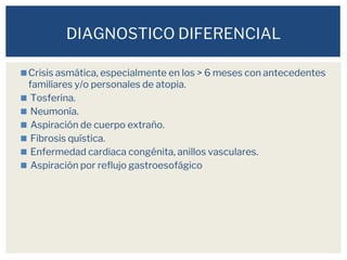 ◼Crisis asmática, especialmente en los > 6 meses con antecedentes
familiares y/o personales de atopia.
◼ Tosferina.
◼ Neumonía.
◼ Aspiración de cuerpo extraño.
◼ Fibrosis quística.
◼ Enfermedad cardiaca congénita, anillos vasculares.
◼ Aspiración por reflujo gastroesofágico
DIAGNOSTICO DIFERENCIAL
 