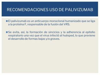 ◼El palivizumab es un anticuerpo monoclonal humanizado que se liga
a la proteína F, responsable de la fusión del VRS.
◼Se evita, así, la formación de sincicios y la adherencia al epitelio
respiratorio una vez que el virus infectó al huésped, lo que previene
el desarrollo de formas bajas y/o graves.
RECOMENDACIONES USO DE PALIVIZUMAB
 
