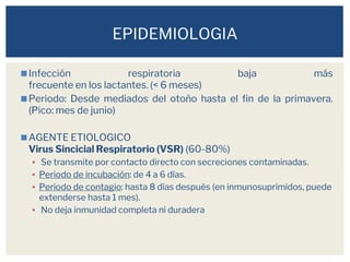◼Infección respiratoria baja más
frecuente en los lactantes. (< 6 meses)
◼Periodo: Desde mediados del otoño hasta el fin de la primavera.
(Pico: mes de junio)
◼AGENTE ETIOLOGICO
Virus Sincicial Respiratorio (VSR) (60-80%)
▪ Se transmite por contacto directo con secreciones contaminadas.
▪ Periodo de incubación: de 4 a 6 días.
▪ Periodo de contagio: hasta 8 días después (en inmunosuprimidos, puede
extenderse hasta 1 mes).
▪ No deja inmunidad completa ni duradera
EPIDEMIOLOGIA
 