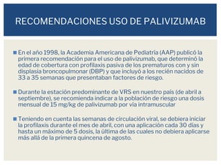 ◼En el año 1998, la Academia Americana de Pediatría (AAP) publicó la
primera recomendación para el uso de palivizumab, que determinó la
edad de cobertura con profilaxis pasiva de los prematuros con y sin
displasia broncopulmonar (DBP) y que incluyó a los recién nacidos de
33 a 35 semanas que presentaban factores de riesgo.
◼Durante la estación predominante de VRS en nuestro país (de abril a
septiembre), se recomienda indicar a la población de riesgo una dosis
mensual de 15 mg/kg de palivizumab por vía intramuscular
◼Teniendo en cuenta las semanas de circulación viral, se debiera iniciar
la profilaxis durante el mes de abril, con una aplicación cada 30 días y
hasta un máximo de 5 dosis, la última de las cuales no debiera aplicarse
más allá de la primera quincena de agosto.
RECOMENDACIONES USO DE PALIVIZUMAB
 