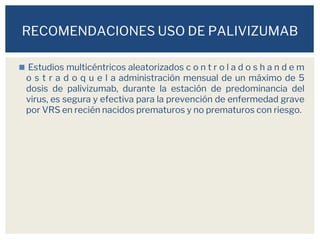 ◼ Estudios multicéntricos aleatorizados c o n t r o l a d o s h a n d e m
o s t r a d o q u e l a administración mensual de un máximo de 5
dosis de palivizumab, durante la estación de predominancia del
virus, es segura y efectiva para la prevención de enfermedad grave
por VRS en recién nacidos prematuros y no prematuros con riesgo.
RECOMENDACIONES USO DE PALIVIZUMAB
 