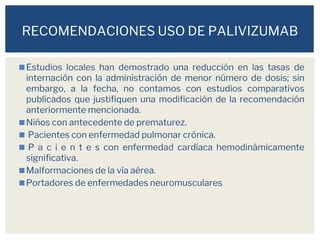 ◼Estudios locales han demostrado una reducción en las tasas de
internación con la administración de menor número de dosis; sin
embargo, a la fecha, no contamos con estudios comparativos
publicados que justifiquen una modificación de la recomendación
anteriormente mencionada.
◼Niños con antecedente de prematurez.
◼ Pacientes con enfermedad pulmonar crónica.
◼ P a c i e n t e s con enfermedad cardíaca hemodinámicamente
significativa.
◼Malformaciones de la vía aérea.
◼Portadores de enfermedades neuromusculares
RECOMENDACIONES USO DE PALIVIZUMAB
 