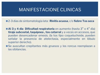 ◼2-3 dias de sintomatologia lata: Rinitis acuosa, c/s fiebre Tos seca
◼Al 3 y 4 dia Dificultad respiratoria en aumento (hasta 3° o 4° día)
tiraje subcostal, taquipnea , tos catarral y a veces en accesos, que
pueden desencadenar emesis. (la tos tipo coqueluchoide, pueden
señalar la presencia de atelectasia, especialmente en lóbulo
superior derecho).
◼Se auscultan crepitantes más gruesos y los roncus reemplazan a
las sibilancias.
MANIFESTACIONE CLINICAS
 