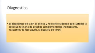 Diagnostico
• El diagnóstico de la BA es clínico y no existe evidencia que sustente la
solicitud rutinaria de pruebas complementarias (hemograma,
reactantes de fase aguda, radiografía de tórax)
 