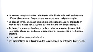 • La prueba terapéutica con salbutamol nebulizado solo está indicada en
niños > 6 meses con BA grave que no mejora con oxigenoterapia.
• La prueba terapéutica con adrenalina nebulizada solo está indicada en
menos de 6 meses con BA grave que no mejora con oxigenoterapia.
• Se debe documentar la eficacia de la prueba terapéutica ( score clínico o
impresión clínica del pediatra) y suspender el tratamiento si no ha sido
efectivo
• Los corticoides no estan indicados.
• Los antibióticos no están indicados sin evidencia de infección bacteriana.
 
