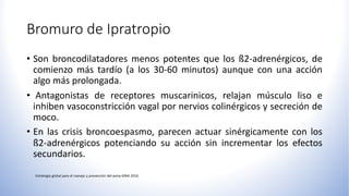 Bromuro de Ipratropio
• Son broncodilatadores menos potentes que los ß2-adrenérgicos, de
comienzo más tardío (a los 30-60 minutos) aunque con una acción
algo más prolongada.
• Antagonistas de receptores muscarinicos, relajan músculo liso e
inhiben vasoconstricción vagal por nervios colinérgicos y secreción de
moco.
• En las crisis broncoespasmo, parecen actuar sinérgicamente con los
ß2-adrenérgicos potenciando su acción sin incrementar los efectos
secundarios.
 