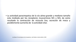 • La actividad parasimpatica de la vía aérea grande y mediano tamaño
esta mediada por los receptores muscarinicos M1 y M3, da como
resultado la contracción de músculo liso, secreción de moco y
posiblemente aumento de la actividad ciliar.
Las Bases Farmacológicas de la terapéutica, Joel Hardam, decima edición, 2003
 