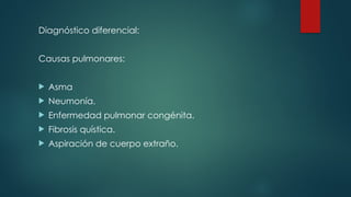 Diagnóstico diferencial:
Causas pulmonares:
 Asma
 Neumonía.
 Enfermedad pulmonar congénita.
 Fibrosis quística.
 Aspiración de cuerpo extraño.
 