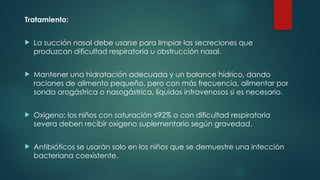 Tratamiento:
 La succión nasal debe usarse para limpiar las secreciones que
produzcan dificultad respiratoria u obstrucción nasal.
 Mantener una hidratación adecuada y un balance hídrico, dando
raciones de alimento pequeño, pero con más frecuencia, alimentar por
sonda orogástrica o nasogástrica, líquidos intravenosos si es necesario.
 Oxígeno: los niños con saturación ≤92% o con dificultad respiratoria
severa deben recibir oxígeno suplementario según gravedad.
 Antibióticos se usarán solo en los niños que se demuestre una infección
bacteriana coexistente.
 