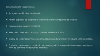 Criterios de alta y seguimiento
 Sin signos de dificultad respiratoria.
 Padres capaces de despejar la vía aérea usando una perilla de succión.
 Tolerancia del oxígeno ambiente.
 Adecuada tolerancia oral, para prevenir la deshidratación.
 Capaz de recibir seguimiento en el nivel primario de atención en salud o visita domiciliar.
 Paciente con secuela o patología sobre agregada dar seguimiento en segundo o tercer
nivel de acuerdo a capacidad instalada.
 
