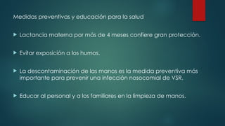 Medidas preventivas y educación para la salud
 Lactancia materna por más de 4 meses confiere gran protección.
 Evitar exposición a los humos.
 La descontaminación de las manos es la medida preventiva más
importante para prevenir una infección nosocomial de VSR.
 Educar al personal y a los familiares en la limpieza de manos.
 