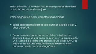 En las primeras 72 horas los lactantes se pueden deteriorar
antes de que el cuadro mejore.
Valor diagnóstico de las características clínicas
 Edad: afecta principalmente a los niños debajo de los 2
años de edad.
 Fiebre: pueden presentarse con fiebre o historia de
fiebre, la fiebre alta es poco frecuente en la bronquiolitis.
En presencia de fiebre alta (temperatura axilar ≥39°C) se
debe de hacer una evaluación cuidadosa de otras
causas antes de hacer el diagnóstico.
 