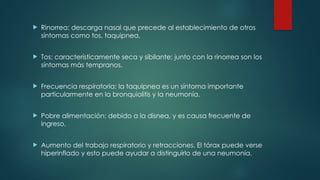  Rinorrea: descarga nasal que precede al establecimiento de otros
síntomas como tos, taquipnea.
 Tos: característicamente seca y sibilante; junto con la rinorrea son los
síntomas más tempranos.
 Frecuencia respiratoria: la taquipnea es un síntoma importante
particularmente en la bronquiolitis y la neumonía.
 Pobre alimentación: debido a la disnea, y es causa frecuente de
ingreso.
 Aumento del trabajo respiratorio y retracciones. El tórax puede verse
hiperinflado y esto puede ayudar a distinguirlo de una neumonía.
 