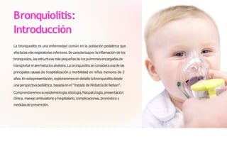 Bronquiolitis:
Introducción
La bronquiolitis es una enfermedad común en la población pediátrica que
afectalas vías respiratorias inferiores.Se caracterizapor la inflamación de los
bronquiolos, las estructuras más pequeñas de los pulmonesencargadas de
transportar el aire hacialos alvéolos.La bronquiolitis se consideraunade las
principales causas de hospitalización y morbilidad en niños menores de 2
años.En estapresentación, exploraremos en detalle la bronquiolitis desde
unaperspectivapediátrica, basadaen el "Tratado de Pediatríade Nelson".
Comprenderemossuepidemiología,etiología,fisiopatología,presentación
clínica, manejo ambulatorio y hospitalario, complicaciones, pronóstico y
medidasde prevención.
 