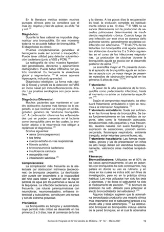 Revista de Posgrado de la VIa Cátedra de Medicina - N° 167 – Marzo 2007 19
En la literatura médica existen muchos
puntajes clínicos pero se considera que el
más útil, objetivo y fácil de aplicar, es el de Tal
y col. (9)
Diagnóstico:
Durante la fase catarral es imposible diag-
nosticar una bronquiolitis. En ese momento
todavía no se puede hablar de bronquiolitis. (8)
El diagnóstico es clínico.
Pruebas complementarias generales: el
hemograma suele ser normal o inespecífico.
Puede tener utilidad para detectar sobreinfec-
ción bacteriana (junto a VSG y PCR). (5)
La radiografía de tórax muestra hiperclari-
dad generalizada, descenso y aplanamiento
diafragmático. Puede haber infiltrados con pa-
trón intersticial. Es frecuente la atelectasia
global y segmentaria. (3)
A veces aparece
hipercapnia, indicando gravedad.
Diagnóstico etiológico: La forma más rápi-
da (2 horas) y simple es la detección del VRS
en moco nasal por inmunofluorescencia dire-
cta. Las pruebas serológicas son poco sensi-
bles. (5)
Diagnóstico Diferencial:
Muchos pacientes que mantienen el cua-
dro obstructivo durante más tiempo de lo es-
perado, o que recidivan se incluyen en el dia-
gnóstico genérico de “síndrome bronquiolíti-
co”. A continuación citaremos las enfermeda-
des que se pueden presentar en el lactante
como bronquiolitis pero en las cuales, la evo-
lución atípica o la recurrencia nos obligan a
replantear el diagnóstico. (3)
Son las siguientes:
• asma (broncoespasmos)
• tos ferina
• cuerpo extraño en vías respiratorias
• fibrosis quística
• bronconeumonía bacteriana
• insuficiencia cardíaca
• miocarditis viral
• intoxicación salicílica. (5)
Complicaciones:
La complicación más frecuente es la ate-
lectasia por obstrucción intrínseca (secrecio-
nes) de bronquios pequeños. La deshidrata-
ción puede ser secundaria a la incapacidad
del niño para beber y también por la mayor
pérdida de agua por los pulmones a causa de
la taquipnea. La infección bacteriana, es poco
frecuente. Las roturas parenquimatosas con
neumotórax, neumomediastino, enfisema in-
tersticial y subcutáneo, constituyen una rareza
y son de extrema gravedad.
Pronóstico:
La bronquiolitis es benigna y autolimitada,
cuyo período más crítico se desarrolla en los
primeros 2 a 3 días, tras el comienzo de la tos
y la disnea. A los pocos días la recuperación
es total, la evolución completa es habitual-
mente inferior a los 10 días. (3)
El VRS no se
asocia clásicamente con la producción de se-
cuelas pulmonares determinantes de insufi-
ciencia respiratoria crónica. Cuando luego de
una infección por este virus se observa daño
pulmonar severo, generalmente se plantea co-
infección con adenovirus. (10)
El 40-70% de los
lactantes con bronquiolitis viral aguda presen-
tan sibilancias durante los 2 a 3 años siguien-
tes en el curso de las infecciones respirato-
rias. La producción de citocinas durante la
bronquiolitis aguda se asocia con el desarrollo
posterior de asma. (11,12)
La eosinofilia mayor al 1% presente duran-
te el episodio de bronquiolitis aguda en lactan-
tes se asocia con un mayor riesgo de presen-
tar episodios de obstrucción bronquial en los
primeros 5 años de vida. (13,14)
Tratamiento:
A pesar de la alta prevalencia de la bron-
quiolitis como padecimiento infeccioso, hasta
el momento no existe un tratamiento específi-
co. (15)
Según el compromiso respiratorio, se efec-
tuará tratamiento ambulatorio o bien se recu-
rrirá a la internación hospitalaria. (3)
Tratamiento ambulatorio: Suele ser suficien-
te en las formas leves de bronquiolitis. Se ba-
sa fundamentalmente en las medidas de so-
porte, tales como la hidratación adecuada,
tomas/comidas más pequeñas y más frecuen-
tes, lavados nasales con suero fisiológico y
aspiración de secreciones, posición semiin-
corporada, fisioterapia respiratoria, ambiente
tranquilo, evitar irritantes como el humo, etc.
Tratamiento hospitalario: Las formas mode-
radas, graves y las de presentación en niños
de alto riesgo deben ser atendidas hospitala-
riamente, valorando otras medidas terapéuti-
cas. (5)
Fármacos:
Broncodilatadores: Utilizados en el 80% de
los casos aproximadamente, el uso en lactan-
tes con bronquiolitis ha sido controvertido, hay
países en donde su uso es rutinario, y en
otros en los cuales se indica sólo con fines de
investigación, pero no en la práctica clínica
habitual. Los más utilizados han sido los beta
2 agonistas, y de éstos el salbutamol ha sido
el medicamento de elección. (16)
El bromuro de
ipratropio ha sido utilizado para potenciar el
efecto broncodilatador del salbutamol. (10)
Algunos trabajos sugieren que la adrenali-
na aerosolizada produciría una mejoría clínica
más importante que el salbutamol gracias a su
efecto alfa y beta adrenérgico. (5)
La obstruc-
ción bronquial en bronquiolitis incluye edema
de la pared bronquial, en el cual la adrenalina
 