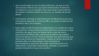 • Glucocorticoides: Su uso no está justificado, ya que no han
demostrado influir en el curso de la enfermedad. Podríamos
considerar su uso en aquellos niños que tienen antecedentes
de atopia o historia familiar de asma en un familiar de primer
grado.
• Tratamiento antiviral: la administración de Ribavirina es el único
tratamiento específico contra el VRS y no existen evidencias de
beneficio de su uso rutinario.
• Suero salino al 3%: Favorece la depuración mucociliar por varios
mecanismos: rompe enlaces iónicos del moco, produce un flujo
osmótico de agua hacia el interior de la capa de moco,
estimula la movilidad ciliar, disminuye el edema de pared y
induce el esputo y la tos. Diversos estudios han demostrado que
disminuye la estancia hospitalaria, mejora la clínica durante los
primeros días y no tiene riesgos. Para minimizar el
broncoespasmo asociado se puede administrar junto con
salbutamol / adrenalina nebulizados, siempre y cuando la
prueba terapéutica haya sido positiva.
 