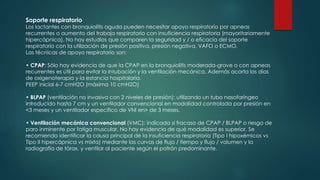Soporte respiratorio
Los lactantes con bronquiolitis aguda pueden necesitar apoyo respiratorio por apneas
recurrentes o aumento del trabajo respiratorio con insuficiencia respiratoria (mayoritariamente
hipercápnica). No hay estudios que comparen la seguridad y / o eficacia del soporte
respiratorio con la utilización de presión positiva, presión negativa, VAFO o ECMO.
Las técnicas de apoyo respiratorio son:
• CPAP: Sólo hay evidencia de que la CPAP en la bronquiolitis moderada-grave o con apneas
recurrentes es útil para evitar la intubación y la ventilación mecánica. Además acorta los días
de oxigenoterapia y la estancia hospitalaria.
PEEP inicial 6-7 cmH2O (máxima 10 cmH2O)
• BLPAP (ventilación no invasiva con 2 niveles de presión): utilizando un tubo nasofaríngeo
introducido hasta 7 cm y un ventilador convencional en modalidad controlada por presión en
<3 meses y un ventilador específico de VNI en> de 3 meses.
• Ventilación mecánica convencional (VMC): indicada si fracaso de CPAP / BLPAP o riesgo de
paro inminente por fatiga muscular. No hay evidencia de qué modalidad es superior. Se
recomienda identificar la causa principal de la insuficiencia respiratoria (Tipo I hipoxémicos vs
Tipo II hipercápnica vs mixta) mediante las curvas de flujo / tiempo y flujo / volumen y la
radiografía de tórax, y ventilar al paciente según el patrón predominante.
 