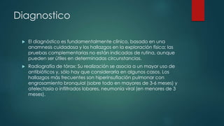 Diagnostico
 El diagnóstico es fundamentalmente clínico, basado en una
anamnesis cuidadosa y los hallazgos en la exploración física; las
pruebas complementarias no están indicadas de rutina, aunque
pueden ser útiles en determinadas circunstancias.
 Radiografía de tórax: Su realización se asocia a un mayor uso de
antibióticos y, sólo hay que considerarla en algunos casos. Los
hallazgos más frecuentes son hiperinsuflación pulmonar con
engrosamiento bronquial (sobre todo en mayores de 3-6 meses) y
atelectasia o infiltrados lobares, neumonía viral (en menores de 3
meses).
 