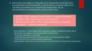  Saturación de oxígeno: indicada en la valoración inicial de todos
los pacientes con bronquiolitis y control de los cambios clínicos en
aquellos pacientes con compromiso respiratorio. No se
recomienda la monitorización continua de rutina.
• SatO2 <92%: ingreso hospitalario y oxigenoterapia
• SatO2> 94%: tratamiento ambulatorio
• SatO2 entre 92% y 94%: oxigenoterapia e ingreso
evaluados individualmente
Para obtener un valor fiable será necesario realizar la determinación de la
saturación de oxígeno en las siguientes condiciones:
- Paciente despierto y tranquilo
- Arterializar la extremidad evitando el frío y con el paciente afebril
- Tomar la St Hb en 2 extremidades diferentes
Gasometría: indicada en los pacientes con importante compromiso respiratorio.
 