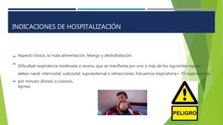 

Aspecto tóxico, la mala alimentación, letargo y deshidratación.
Dificultad respiratoria moderada o severa, que se manifiesta por uno o más de los siguientes signos:
aleteo nasal; intercostal, subcostal, supraesternal o retracciones; frecuencia respiratoria> 70 respiraciones
por minuto; disnea; o cianosis.
Apnea.

INDICACIONES DE HOSPITALIZACIÓN
 