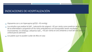 

Hipoxemia con o sin hipercapnia (pCO2> 45 mmHg).
Los estudios que evalúan la SaO (saturación de oxígeno) <92 por ciento como predictor de la gravedad
2
de la enfermedad o progresión en los niños ambulatorios con bronquiolitis tienen resultados
inconsistentes; sin embargo, utilizamos SaO
umbral para la admisión.
<92 por ciento en aire ambiente a nivel del mar como un
2
 Los padres que no pueden cuidar de ellos en casa
INDICACIONES DE HOSPITALIZACIÓN
 