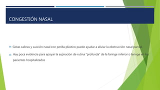  Gotas salinas y succión nasal con perilla plástico puede ayudar a aliviar la obstrucción nasal parcial.
 Hay poca evidencia para apoyar la aspiración de rutina "profunda" de la faringe inferior o laringe en los
pacientes hospitalizados
CONGESTIÓN NASAL
 
