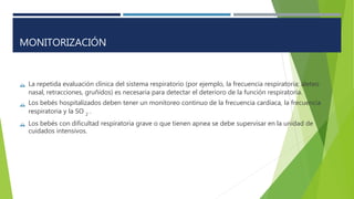  La repetida evaluación clínica del sistema respiratorio (por ejemplo, la frecuencia respiratoria; aleteo
nasal, retracciones, gruñidos) es necesaria para detectar el deterioro de la función respiratoria.
Los bebés hospitalizados deben tener un monitoreo continuo de la frecuencia cardíaca, la frecuencia

respiratoria y la SO .
2
 Los bebés con dificultad respiratoria grave o que tienen apnea se debe supervisar en la unidad de
cuidados intensivos.
MONITORIZACIÓN
 