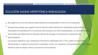 

No sugerimos el uso de solución salina hipertónica nebulizada en niños con bronquiolitis.
Aunque hay pruebas que sugieren que la solución salina hipertónica nebulizada puede reducir la
necesidad de hospitalización y la duración de la estancia de niños hospitalizados, se necesitan estudios
adicionales para determinar el intervalo óptimo de entrega, concentración y dispositivo de
administración.
Los ensayos aleatorios que compararon hipertónica nebulizada (3% o 7%) y salina normal (0,9%)
administrada en urgencias encontraron resultados mixtos con respecto a la hospitalización, pero ningún
beneficio para la mejoría clínica o la duración de la estancia.

SOLUCIÓN SALINA HIPERTÓNICA NEBUILIZADA
 