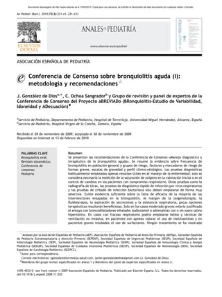 ARTICLE IN PRESS
          Documento descargado de http://www.elsevier.es el 10/05/2010. Copia para uso personal, se prohíbe la transmisión de este documento por cualquier medio o formato.


An Pediatr (Barc). 2010;72(3):221.e1–221.e33




                                                                      www.elsevier.es/anpediatr




        ´      ˜              ´
ASOCIACION ESPANOLA DE PEDIATRIA


          Conferencia de Consenso sobre bronquiolitis aguda (I):
          metodologı y recomendaciones$
                   ´a

J. Gonzalez de Diosa,Ã, C. Ochoa Sangradorb y Grupo de revision y panel de expertos de la
       ´                                                     ´
Conferencia de Consenso del Proyecto aBREVIADo (BRonquiolitis-Estudio de Variabilidad,
Idoneidad y ADecuacion)~
                      ´

a
    Servicio de Pediatrı Departamento de Pediatrı Hospital de Torrevieja, Universidad Miguel Hernandez, Alicante, Espana
                       ´a,                       ´a,                                             ´                    ˜
b
    Servicio de Pediatrı Hospital Virgen de la Concha, Zamora, Espana
                       ´a,                                         ˜


Recibido el 28 de noviembre de 2009; aceptado el 30 de noviembre de 2009
Disponible en Internet el 13 de febrero de 2010



     PALABRAS CLAVE                              Resumen
     Bronquiolitis viral;                        Se presentan las recomendaciones de la Conferencia de Consenso )Manejo diagnostico y ´
     Revision sistematica;
           ´         ´                           terapeutico de la bronquiolitis aguda*. Se resume la evidencia sobre frecuencia de
                                                       ´
     Conferencia de                              bronquiolitis en poblacion general y grupos de riesgo, factores y marcadores de riesgo de
                                                                          ´
     consenso;                                   formas graves, escalas de gravedad y perﬁl clı  ´nico-etiologico. Las pruebas diagnosticas
                                                                                                            ´                          ´
     Pediatrıa
             ´                                   habitualmente empleadas apenas resultan utiles en el manejo de la enfermedad; solo se
                                                                                             ´
                                                 considera necesaria la medicion de la saturacion de oxı
                                                                               ´               ´        ´geno en la valoracion inicial o en el
                                                                                                                            ´
                                                 control de cambios en los pacientes con compromiso respiratorio. Otras pruebas como la
                                                 radiografıa de torax, las pruebas de diagnostico rapido de infeccion por virus respiratorios
                                                          ´      ´                         ´       ´               ´
                                                 y las pruebas de cribado de infeccion bacteriana solo deben emplearse de forma muy
                                                                                      ´
                                                 selectiva. Existe evidencia suﬁciente sobre la falta de eﬁcacia de la mayorıa de las
                                                                                                                                    ´
                                                 intervenciones ensayadas en la bronquiolitis. Al margen de la oxigenoterapia, la
                                                 ﬂuidoterapia, la aspiracion de secreciones y la asistencia respiratoria, pocas opciones
                                                                            ´
                                                 terapeuticas resultaran beneﬁciosas. Solo en los casos moderado-graves estarı justiﬁcado
                                                       ´              ´                                                        ´a
                                                 el ensayo con broncodilatadores inhalados (salbutamol o adrenalina) con o sin suero salino
                                                 hipertonico. En casos con fracaso respiratorio podrı emplearse heliox y tecnicas de
                                                        ´                                              ´a                         ´
                                                 ventilacion no invasiva, en pacientes con apneas valorar el uso de metilxantinas y en
                                                          ´
                                                 pacientes graves intubados el uso de surfactante. Ningun tratamiento se ha mostrado
                                                                                                            ´


     $
     Avalado por la Asociacion Espanola de Pediatrı (AEP), Asociacion Espanola de Pediatrı de Atencion Primaria (AEPap), Sociedad Espanola
                            ´      ˜              ´a                ´     ˜              ´a         ´                                 ˜
de Pediatrı Extrahospitalaria y Atencion Primaria (SEPEAP), Sociedad Espanola de Urgencias Pediatricas (SEUP), Sociedad Espanola de
           ´a                            ´                                    ˜                      ´                             ˜
Infectologı Pediatrica (SEIP), Sociedad Espanola de Neumologı Pediatrica (SENP), Sociedad Espanola de Inmunologı Clı
          ´a      ´                           ˜                  ´a     ´                           ˜                  ´a ´nica y Alergia
Pediatrica (SEICAP), Sociedad Espanola de Cuidados Intensivos Pediatricos (SECIP), Sociedad Espanola de Neonatologı (SEN), Sociedad
     ´                               ˜                                ´                             ˜                   ´a
Espanola de Cardiologı Pediatrica (SECPCC).
     ˜                 ´a     ´
   ÃAutor para correspondencia.
    Correos electronicos: jgonzalez@torrevieja-salud.com, javier.gonzalezdedios@gmail.com (J. Gonzalez de Dios).
                   ´                                                                                 ´
   ~
    Miembros del grupo revisor especiﬁcados en anexo 1 y Miembros del panel de expertos especiﬁcados en anexo 2.

1695-4033/$ - see front matter & 2009 Asociacion Espanola de Pediatrı Publicado por Elsevier Espana, S.L. Todos los derechos reservados.
                                              ´      ˜              ´a.                          ˜
doi:10.1016/j.anpedi.2009.11.020
 