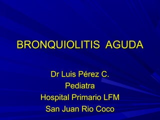 BRONQUIOLITIS AGUDA

     Dr Luis Pérez C.
         Pediatra
   Hospital Primario LFM
    San Juan Rio Coco
 