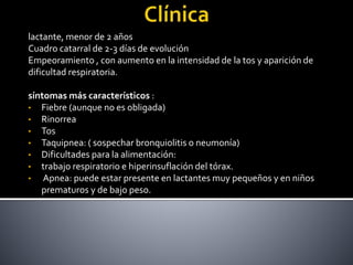 lactante, menor de 2 años
Cuadro catarral de 2-3 días de evolución
Empeoramiento , con aumento en la intensidad de la tos y aparición de
dificultad respiratoria.
síntomas más característicos :
• Fiebre (aunque no es obligada)
• Rinorrea
• Tos
• Taquipnea: ( sospechar bronquiolitis o neumonía)
• Dificultades para la alimentación:
• trabajo respiratorio e hiperinsuflación del tórax.
• Apnea: puede estar presente en lactantes muy pequeños y en niños
prematuros y de bajo peso.
 