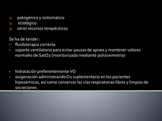 1) patogénico y sintomatico
2) etiológico
3) otros recursos terapéuticos
Se ha de tender :
• fluidoterapia correcta
• soporte ventilatorio para evitar pausas de apnea y mantener valores
normales de SatO2 (monitorizada mediante pulsioximetria)
• hidratación preferentementeVO
• oxigenación administrandoO2 suplementario en los pacientes
hipoxemicos, así como conservar las vías respiratorias libres y limpias de
secreciones
 