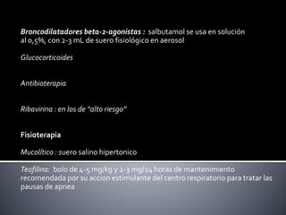 Broncodilatadores beta-2-agonistas : salbutamol se usa en solución
al 0,5%, con 2-3 mL de suero fisiológico en aerosol
Glucocorticoides
Antibioterapia
Ribavirina : en los de “alto riesgo”
Fisioterapia
Mucolítico : suero salino hipertonico
Teofilina: bolo de 4-5 mg/kg y 2-3 mg/24 horas de mantenimiento
recomendada por su accion estimulante del centro respiratorio para tratar las
pausas de apnea
 