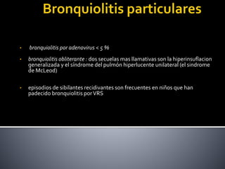 • bronquiolitis por adenovirus < 5 %
• bronquiolitis obliterante : dos secuelas mas llamativas son la hiperinsuflacion
generalizada y el síndrome del pulmón hiperlucente unilateral (el sindrome
de McLeod)
• episodios de sibilantes recidivantes son frecuentes en niños que han
padecido bronquiolitis porVRS
 