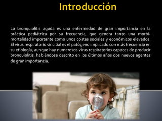 La bronquiolitis aguda es una enfermedad de gran importancia en la
práctica pediátrica por su frecuencia, que genera tanto una morbi-
mortalidad importante como unos costes sociales y económicos elevados.
El virus respiratorio sincitial es el patógeno implicado con más frecuencia en
su etiología, aunque hay numerosos virus respiratorios capaces de producir
bronquiolitis, habiéndose descrito en los últimos años dos nuevos agentes
de gran importancia.
 