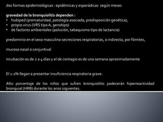 dos formas epidemiológicas : epidémicas y esporádicas según meses
gravedad de la bronquiolitis dependen :
• huésped (prematuridad, patología asociada, predisposición genética),
• propio virus (VRS tipo A, genotipo)
• de factores ambientales (polución, tabaquismo tipo de lactancia)
predominio en el sexo masculino secreciones respiratorias, o indirecta, por fómites,
mucosa nasal o conjuntival
incubación es de 2 a 4 días y el de contagio es de una semana aproximadamente
El 1-2% llegan a presentar insuficiencia respiratoria grave.
Alto porcentaje de los niños que sufren bronquiolitis padecerán hiperreactividad
bronquial (HRB) durante los anos siguientes.
 