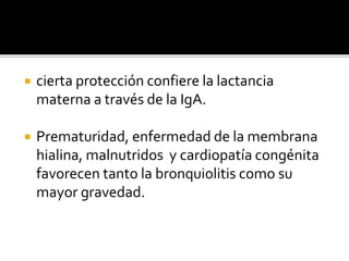  cierta protección confiere la lactancia
materna a través de la IgA.
 Prematuridad, enfermedad de la membrana
hialina, malnutridos y cardiopatía congénita
favorecen tanto la bronquiolitis como su
mayor gravedad.
 