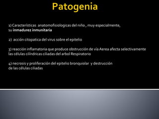 1) Características anatomofisiologicas del niño , muy especialmente,
su inmadurez inmunitaria
2) acción citopatica del virus sobre el epitelio
3) reacción inflamatoria que produce obstrucción de vía Aerea afecta selectivamente
las células cilíndricas ciliadas del arbol Respiratorio
4) necrosis y proliferación del epitelio bronquiolar y destrucción
de las células ciliadas
 