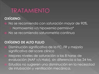 OXÍGENO:
 No se recomienda con saturación mayor de 90%.
› Normoxemia v/s hipoxemia permisiva*
 No se recomienda saturometría continua
OXÍGENO DE ALTO FLUJO
 Disminución significativa de la FC, FR y mejoría
significativa del score clínico
 Mejores niveles de saturación a las 8 horas de
evaluación (NAF v/s Halo), sin diferencia a las 24 hrs.
 Estudios no sugieren una disminución en la necesidad
de intubación y ventilación mecánica.
 