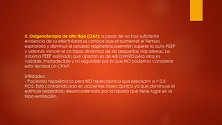 5. Oxigenoterapia de alto flujo (OAF): a pesar de no hay suficiente
evidencia de su efectividad se conoce que al aumentar el tiempo
espiratorio y disminuir el esfuerzo respiratorio permiten superar la auto-PEEP
y además vencer el co lapso dinámico de las pequeñas vías aéreas. La
máxima PEEP estimada que aportan es de 4.8 cmH2O pero esta es
variable, impredecible y no regulable por lo que NO podemos considerar
esta técnica un CPAP.
Utilidades:
- Pacientes hipoxémicos pero NO hipercápnica que precisan> o = 0.5
FiO2. Está contraindicada en pacientes hipercápnica ya que disminuye el
estímulo respiratorio desencadenado por la hipoxia que tiene lugar en la
hipoventilación.
 