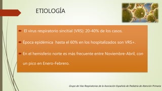 ETIOLOGÍA
 El virus respiratorio sincitial (VRS): 20-40% de los casos.
 Época epidémica hasta el 60% en los hospitalizados son VRS+.
 En el hemisferio norte es más frecuente entre Noviembre-Abril, con
un pico en Enero-Febrero.
Grupo de Vías Respiratorias de la Asociación Española de Pediatría de Atención Primaria
 